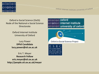Oxford e-Social Science (OeSS) Node of the National e-Social Science Directorate Oxford Internet Institute University of Oxford Lucy Power DPhil Candidate lucy.power@oii.ox.ac.uk  Eric T. Meyer Research Fellow [email_address] http://people.oii.ox.ac.uk/meyer  Oxford e-Social Science Project 
