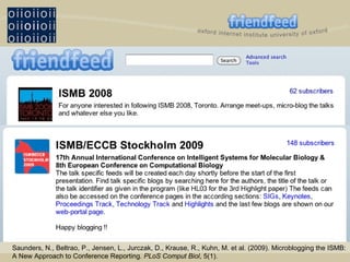 Saunders, N., Beltrao, P., Jensen, L., Jurczak, D., Krause, R., Kuhn, M. et al. (2009). Microblogging the ISMB: A New Approach to Conference Reporting.  PLoS Comput Biol , 5(1). 