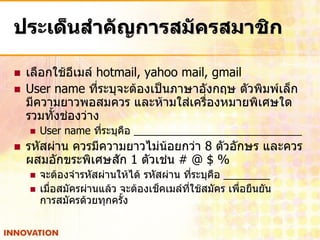 ประเด็นสาคัญการสมัครสมาชิก

   เลือกใช้อีเมล์ hotmail, yahoo mail, gmail
   User name ที่ระบุจะต้องเป็นภาษาอังกฤษ ตัวพิมพ์เล็ก
    มีความยาวพอสมควร และห้ามใส่เครื่องหมายพิเศษใด
    รวมทั้งช่องว่าง
       User name ทีระบุคือ
                    ่
   รหัสผ่าน ควรมีความยาวไม่น้อยกว่า 8 ตัวอักษร และควร
    ผสมอักขระพิเศษสัก 1 ตัวเช่น # @ $ %
       จะต้องจารหัสผ่านให้ได้ รหัสผ่าน ทีระบุคือ
                                            ่
       เมื่อสมัครผ่านแล้ว จะต้องเช็คเมล์ที่ใช้สมัคร เพื่อยืนยัน
        การสมัครด้วยทุกครั้ง
 