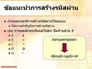 ข้อแนะนาการสร้างรหัสผ่าน

   กาหนดเกณฑ์การสร้างรหัสผ่านให้ตนเอง
       ให้ความสาคัญกับการสร้างรหัสผ่าน
   เช่น กาหนดอักขระพิเศษให้สระ ปิดท้ายด้วย #
       A      $
       E      +                     kampaengsaen
       I      ^
       O      @
       U      !
                                    k$mp$+ngs$+n#
 
