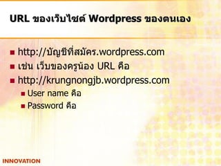 URL ของเว็บไซต์ Wordpress ของตนเอง


 http://บัญชีที่สมัคร.wordpress.com
 เช่น เว็บของครูน้อง URL คือ
 http://krungnongjb.wordpress.com
     User name คือ
     Password คือ
 