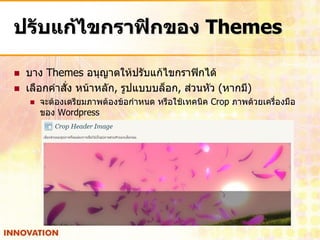 ปรับแก้ไขกราฟิกของ Themes

   บาง Themes อนุญาตให้ปรับแก้ไขกราฟิกได้
   เลือกคาสั่ง หน้าหลัก, รูปแบบบล็อก, ส่วนหัว (หากมี)
       จะต้องเตรียมภาพต้องข้อกาหนด หรือใช้เทคนิค Crop ภาพด้วยเครื่องมือ
        ของ Wordpress
 