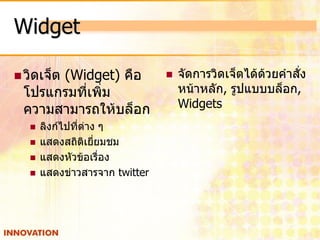 Widget

 วิดเจ็ต
      (Widget) คือ                 จัดการวิดเจ็ตได้ด้วยคาสั่ง
 โปรแกรมที่เพิ่ม                    หน้าหลัก, รูปแบบบล็อก,
 ความสามารถให้บล็อก                 Widgets
      ลิงก์ไปที่ต่าง ๆ
      แสดงสถิติเยี่ยมชม
      แสดงหัวข้อเรื่อง
      แสดงข่าวสารจาก twitter
 