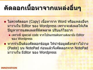 คัดลอกเนื้อหาจากแหล่งอื่นๆ

   ไม่ควรคัดลอก (Copy) เนื้อหาจาก Word หรือแหล่งอืนๆ
                                                   ่
    มาวางใน Editor ของ Wordpress เพราะจะส่งผลให้เกิด
    ปัญหาการแสดงผลที่ผิดพลาด ปรับแก้ไขยาก
       เพราะมี special code จากโปรแกรมต้นทางส่งมายัง Editor
        ของ Wordpress
   หากจาเป็นต้องคัดลอกข้อมูล ให้นาข้อมูลดังกล่าวไปวาง
    (Paste) บน NotePad ก่อนแล้วจึงคัดลอกจาก NotePad
    มาวางใน Editor ของ Wordpress
 