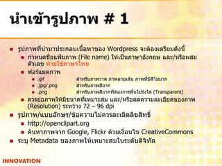 นาเข้ารูปภาพ # 1
   รูปภาพที่นามาประกอบเนื้อหาของ Wordpress จะต้องเตรียมดังนี้
      กาหนดชื่อแฟ้มภาพ (File name) ให้เป็นภาษาอังกฤษ และ/หรือผสม
        ตัวเลข ห้ามใช้ภาษาไทย
      ฟอร์แมตภาพ
            .gif        สาหรับภาพวาด ภาพลายเส้น ภาพที่มีสีไม่มาก
            .jpg/.png   สาหรับภาพสีมาก
            .png        สาหรับภาพสีมากที่ต้องการพื้นโปร่งใส (Transparent)
       ควรย่อภาพให้มีขนาดที่เหมาะสม และ/หรือลดความละเอียดของภาพ
        (Resolution) ระหว่าง 72 – 96 dpi
   รูปภาพ/แบบอักษร/ข้อความไม่ควรละเมิดลิขสิทธิ์
      http://openclipart.org
      ค้นหาภาพจาก Google, Flickr ด้วยเงื่อนไข CreativeCommons
   ระบุ Metadata ของภาพให้เหมาะสมในระดับดิจิทัล
 