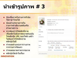 นาเข้ารูปภาพ # 3
   ป้อนชื่อภาพในรายการหัวข้อ
    ใช้ภาษาไทยได้
   ป้อนคาบรรยายภาพใน
    รายการคาอธิบายสลับหรือ
    คาขยายความ
   หากต้องการให้คลิกที่ภาพ
    เพื่อคลิกไปยังภาพขนาดต้นฉบับ
    ให้คลิกปุ่ม URL ของไฟล์ แต่ถ้า
    ไม่ต้องการให้คลิกภาพ
    คลิกปุ่มไม่มี
   กาหนดตาแหน่งการวางภาพ
    จากรายการจัดแถว
   กาหนดขนาดภาพจากขนาด
   คลิกปุ่มใส่เข้าในเรื่อง
 
