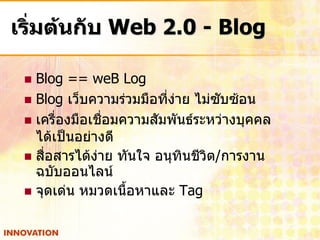 เริ่มต้นกับ Web 2.0 - Blog

  Blog == weB Log
  Blog เว็บความร่วมมือที่ง่าย ไม่ซับซ้อน
  เครื่องมือเชื่อมความสัมพันธ์ระหว่างบุคคล
   ได้เป็นอย่างดี
  สื่อสารได้ง่าย ทันใจ อนุทินชีวิต/การงาน
   ฉบับออนไลน์
  จุดเด่น หมวดเนื้อหาและ Tag
 