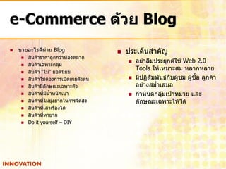 e-Commerce ด้วย Blog
   ขายอะไรดีผ่าน Blog                       ประเด็นสาคัญ
        สินค้าราคาถูกกว่าท้องตลาด
                                                 อย่าลืมประยุกต์ใช้ Web 2.0
        สินค้าเฉพาะกลุ่ม
        สินค้า “ไม่” ยอดนิยม
                                                  Tools ให้เหมาะสม หลากหลาย
        สินค้าไม่ต้องการเปิดเผยตัวตน            มีปฏิสัมพันธ์กับผู้ชม ผู้ซื้อ ลูกค้า
        สินค้ามีลักษณะเฉพาะตัว                   อย่างสม่าเสมอ
        สินค้าที่มีน้าหนักเบา                   กาหนดกลุ่มเป้าหมาย และ
        สินค้าที่ไม่ยุ่งยากในการจัดส่ง           ลักษณะเฉพาะให้ได้
        สินค้าที่เล่าเรื่องได้
        สินค้าที่หายาก
        Do it yourself – DIY
 