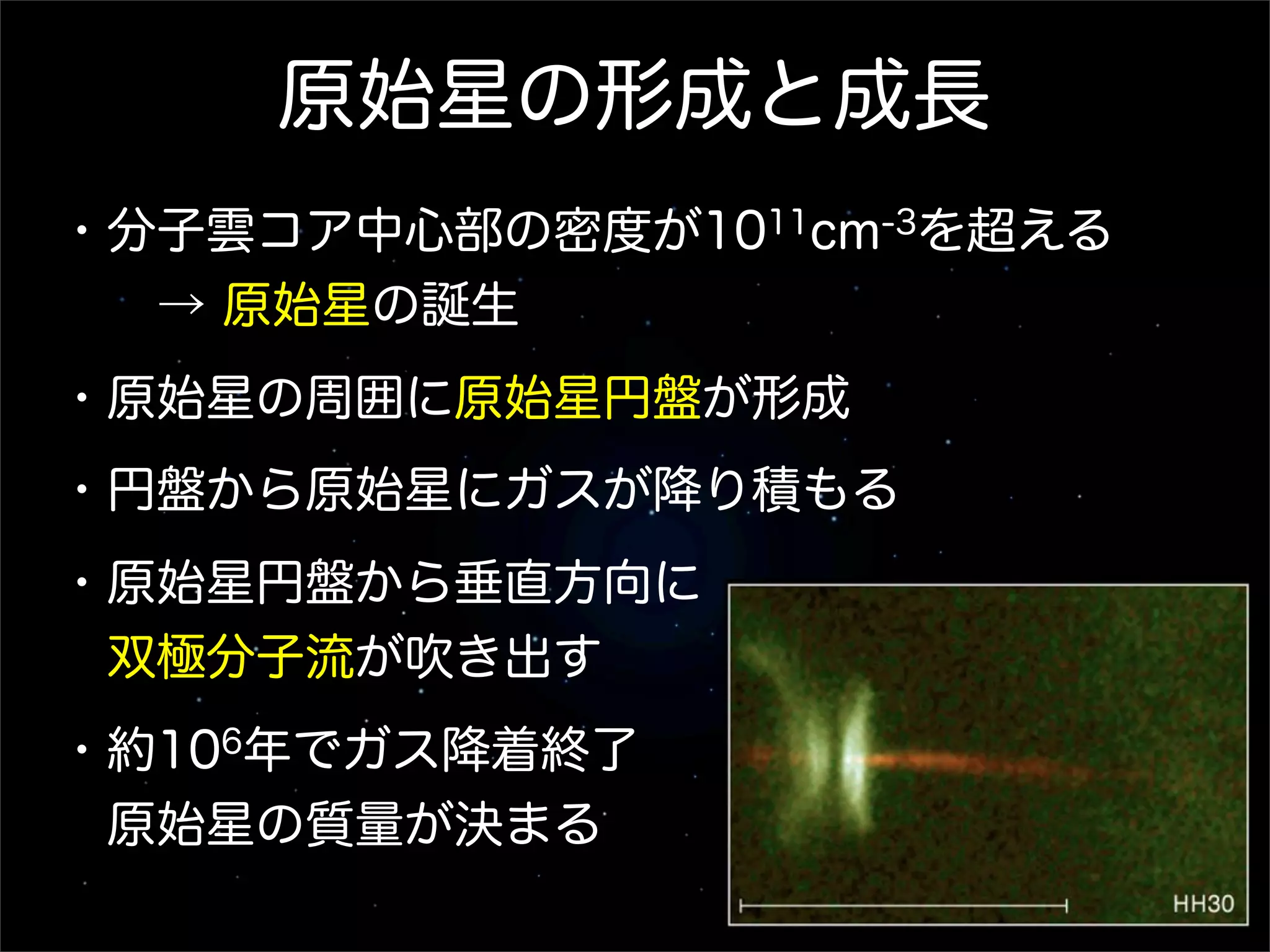 原始星の形成と成長
・分子雲コア中心部の密度が1011cm-3を超える
  → 原始星の誕生
・原始星の周囲に原始星円盤が形成
・円盤から原始星にガスが降り積もる
・原始星円盤から垂直方向に
 双極分子流が吹き出す
・約106年でガス降着終了
 原始星の質量が決まる
 