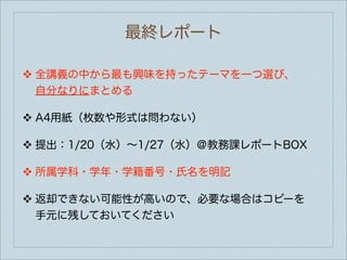 最終レポート

❖   全講義の中から最も興味を持ったテーマを一つ選び、
    自分なりにまとめる

❖   A4用紙（枚数や形式は問わない）

❖   提出：1/20（水）∼1/27（水）＠教務課レポートBOX

❖   所属学科・学年・学籍番号・氏名を明記

❖   返却できない可能性が高いので、必要な場合はコピーを
    手元に残しておいてください
 