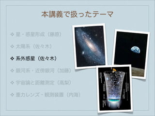 本講義で扱ったテーマ

❖   星・惑星形成（藤原）

❖   太陽系（佐々木）

❖   系外惑星（佐々木）

❖   銀河系・近傍銀河（加藤）

❖   宇宙論と距離測定（高梨）

❖   重力レンズ・観測装置（内海）
 