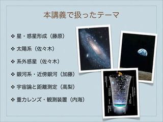 本講義で扱ったテーマ

❖   星・惑星形成（藤原）

❖   太陽系（佐々木）

❖   系外惑星（佐々木）

❖   銀河系・近傍銀河（加藤）

❖   宇宙論と距離測定（高梨）

❖   重力レンズ・観測装置（内海）
 
