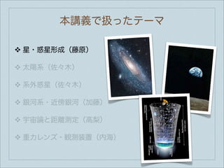 本講義で扱ったテーマ

❖   星・惑星形成（藤原）

❖   太陽系（佐々木）

❖   系外惑星（佐々木）

❖   銀河系・近傍銀河（加藤）

❖   宇宙論と距離測定（高梨）

❖   重力レンズ・観測装置（内海）
 