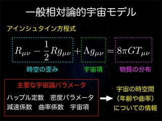 一般相対論的宇宙モデル
アインシュタイン方程式

        1
 Rµν   − Rgµν + Λgµν = 8πGTµν
        2
   時空の歪み        宇宙項    物質の分布

 主要な宇宙論パラメータ
                       宇宙の時空間
ハッブル定数 密度パラメータ        （年齢や曲率）
減速係数 曲率係数 宇宙項         についての情報
 