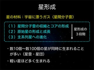 星形成
星の材料：宇宙に漂うガス（星間分子雲）

（１）星間分子雲の収縮とコアの形成
                    星形成の
（２）原始星の形成と成長
                     ３段階
（３）主系列星への進化


・数10個∼数100個の星が同時に生まれること
 が多い（星雲・星団）
・軽い星ほど多く生まれる
 