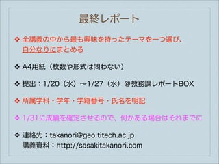 最終レポート
❖   全講義の中から最も興味を持ったテーマを一つ選び、
    自分なりにまとめる

❖   A4用紙（枚数や形式は問わない）

❖   提出：1/20（水）∼1/27（水）＠教務課レポートBOX

❖   所属学科・学年・学籍番号・氏名を明記

❖   1/31に成績を確定させるので、何かある場合はそれまでに

❖   連絡先：takanori@geo.titech.ac.jp
    講義資料：http://sasakitakanori.com
 