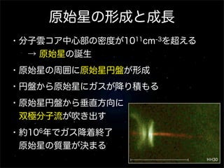 原始星の形成と成長
・分子雲コア中心部の密度が1011cm-3を超える
  → 原始星の誕生
・原始星の周囲に原始星円盤が形成
・円盤から原始星にガスが降り積もる
・原始星円盤から垂直方向に
 双極分子流が吹き出す
・約106年でガス降着終了
 原始星の質量が決まる
 