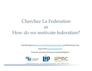 Cherchez La Federation
             or
How d we motivate federation?
H   do        i   f d     i ?

   Paul Mockapetris (Paul-Vincent.Mockapetris@npa.lip6.fr, pvm@Nominum.com)

                        Serge Fdida (serge fdida@lip6 fr)
                                    (serge.fdida@lip6.fr)

               Panayotis Antoniadis (Panayotis.Antoniadis@lip6.fr)
 