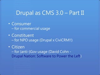 Drupal as CMS 3.0 – Part II
●
    Consumer
    – for commercial usage
●
    Constituent
    – for NPO usage (Drupal x CiviCRM!!)
●
    Citizen
    – for (anti-)Gov usage (David Cohn -
    Drupal Nation: Software to Power the Left)
 