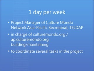 1 day per week
●
    Project Manager of Culture Mondo
    Network Asia-Pacific Secretariat, TELDAP
●
    in charge of culturemondo.org /
    ap.culturemondo.org
    building/maintaining
●
    to coordinate several tasks in the project
 