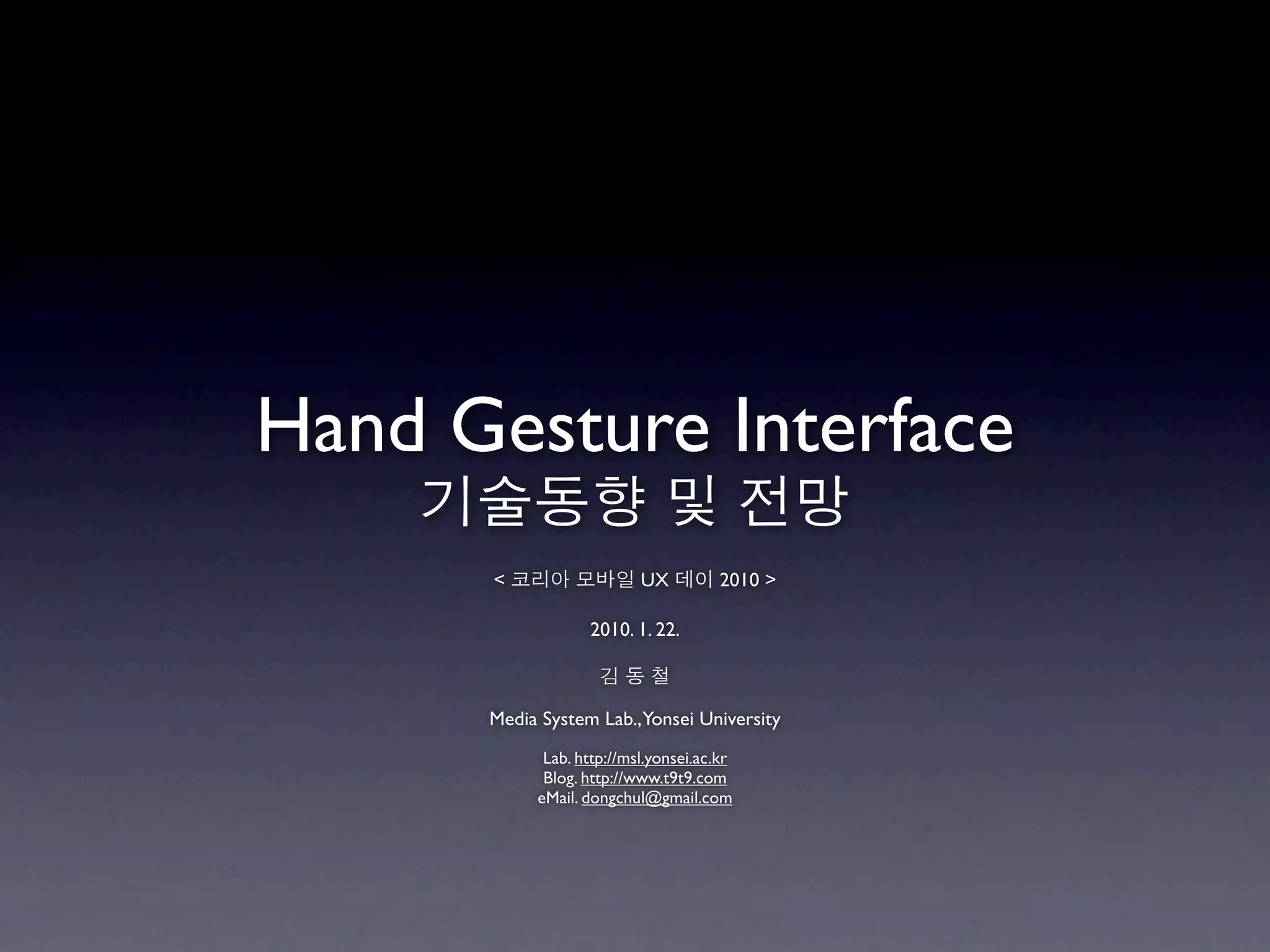 Hand Gesture Interface
    기술동향 및 전망
      < 코리아 모바일 UX 데이 2010 >

                  2010. 1. 22.

                    김동철

      Media System Lab.,Yonsei University
            Lab. http://msl.yonsei.ac.kr
            Blog. http://www.t9t9.com
           eMail. dongchul@gmail.com
 
