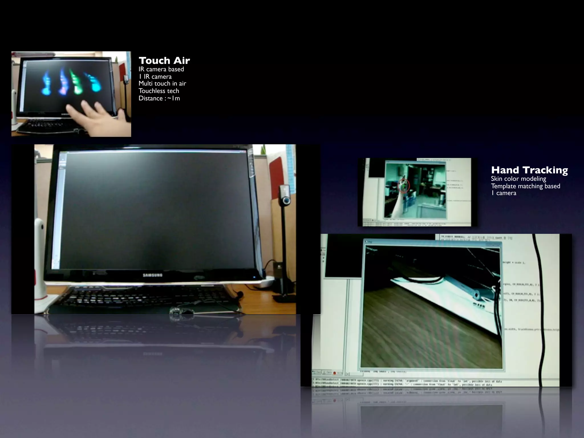 Touch Air
IR camera based
1 IR camera
Multi touch in air
Touchless tech
Distance : ~1m




                     Hand Tracking
                     Skin color modeling
                     Template matching based
                     1 camera
 