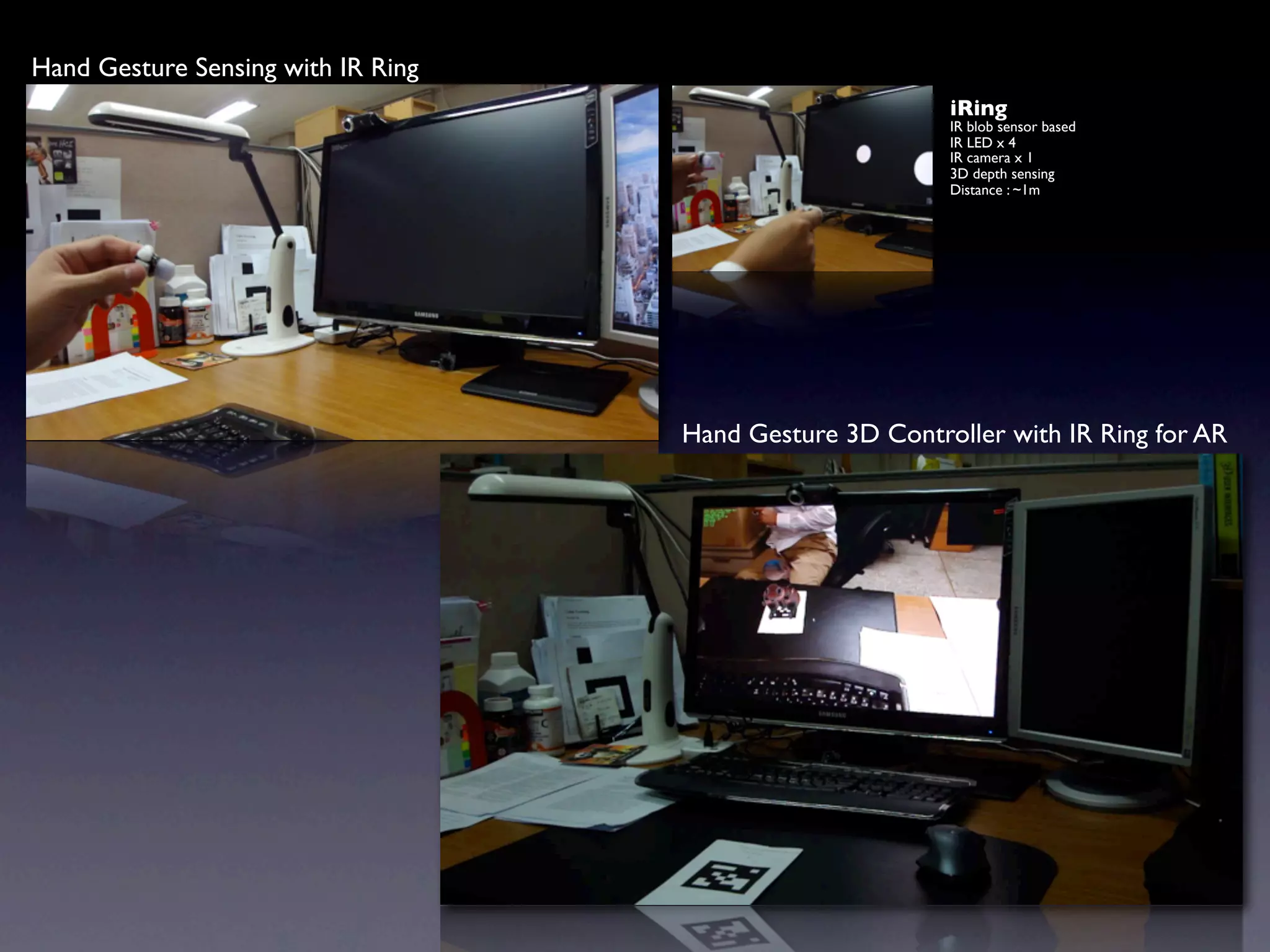 Hand Gesture Sensing with IR Ring
                                                          iRing
                                                          IR blob sensor based
                                                          IR LED x 4
                                                          IR camera x 1
                                                          3D depth sensing
                                                          Distance : ~1m




                                    Hand Gesture 3D Controller with IR Ring for AR
 