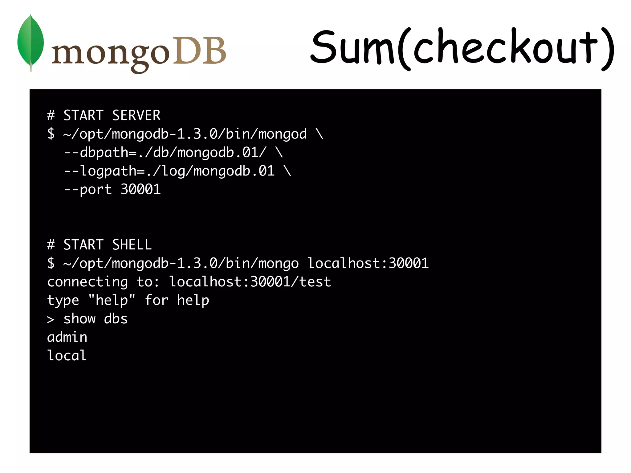 Sum(checkout)
# START SERVER
$ ~/opt/mongodb-1.3.0/bin/mongod 
  --dbpath=./db/mongodb.01/ 
  --logpath=./log/mongodb.01 
  --port 30001



# START SHELL
$ ~/opt/mongodb-1.3.0/bin/mongo localhost:30001
connecting to: localhost:30001/test
type "help" for help
> show dbs
admin
local
 
