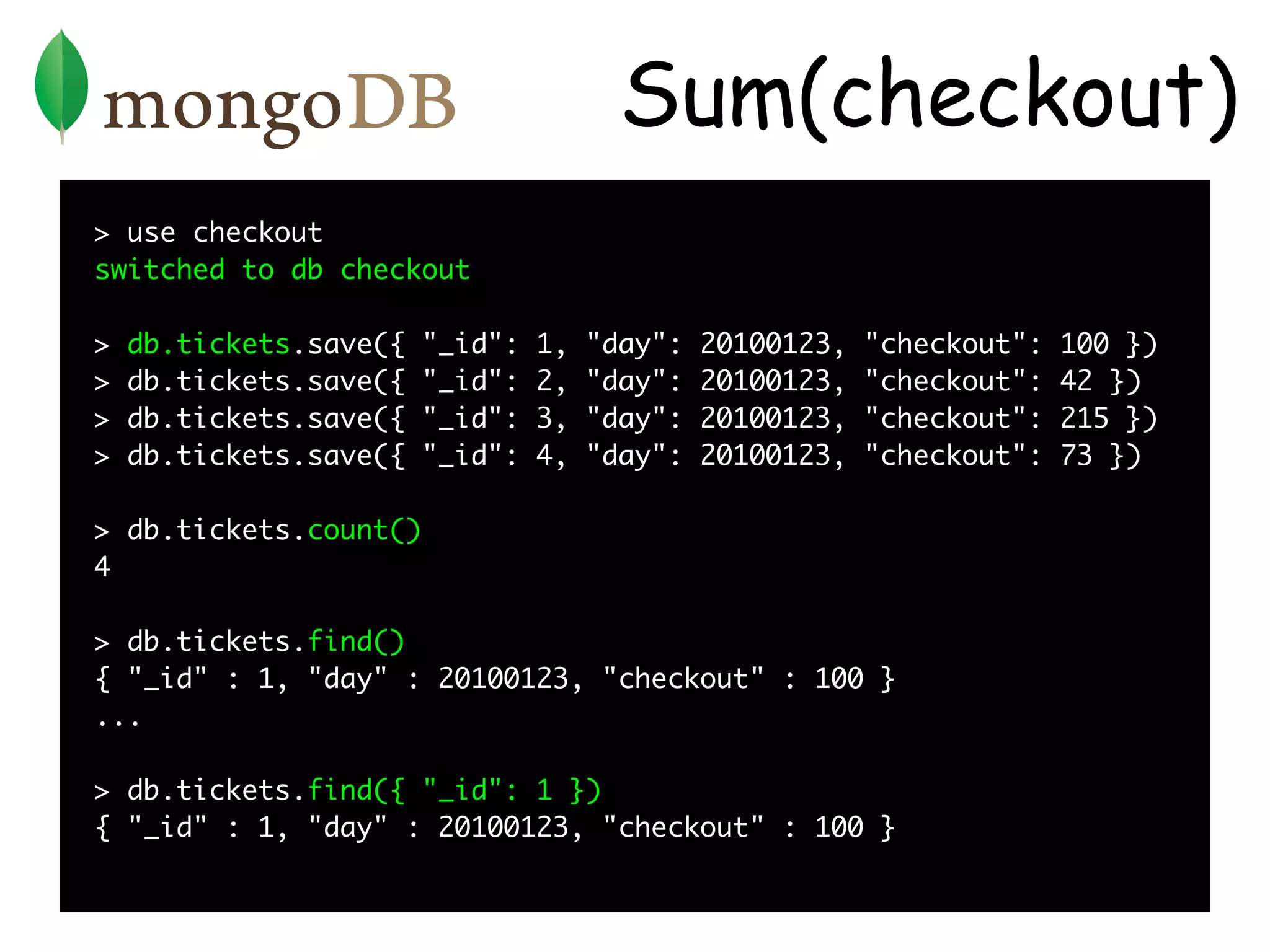 Sum(checkout)
> use checkout
switched to db checkout

>   db.tickets.save({   "_id":   1,   "day":   20100123,   "checkout":   100 })
>   db.tickets.save({   "_id":   2,   "day":   20100123,   "checkout":   42 })
>   db.tickets.save({   "_id":   3,   "day":   20100123,   "checkout":   215 })
>   db.tickets.save({   "_id":   4,   "day":   20100123,   "checkout":   73 })

> db.tickets.count()
4

> db.tickets.find()
{ "_id" : 1, "day" : 20100123, "checkout" : 100 }
...

> db.tickets.find({ "_id": 1 })
{ "_id" : 1, "day" : 20100123, "checkout" : 100 }
 