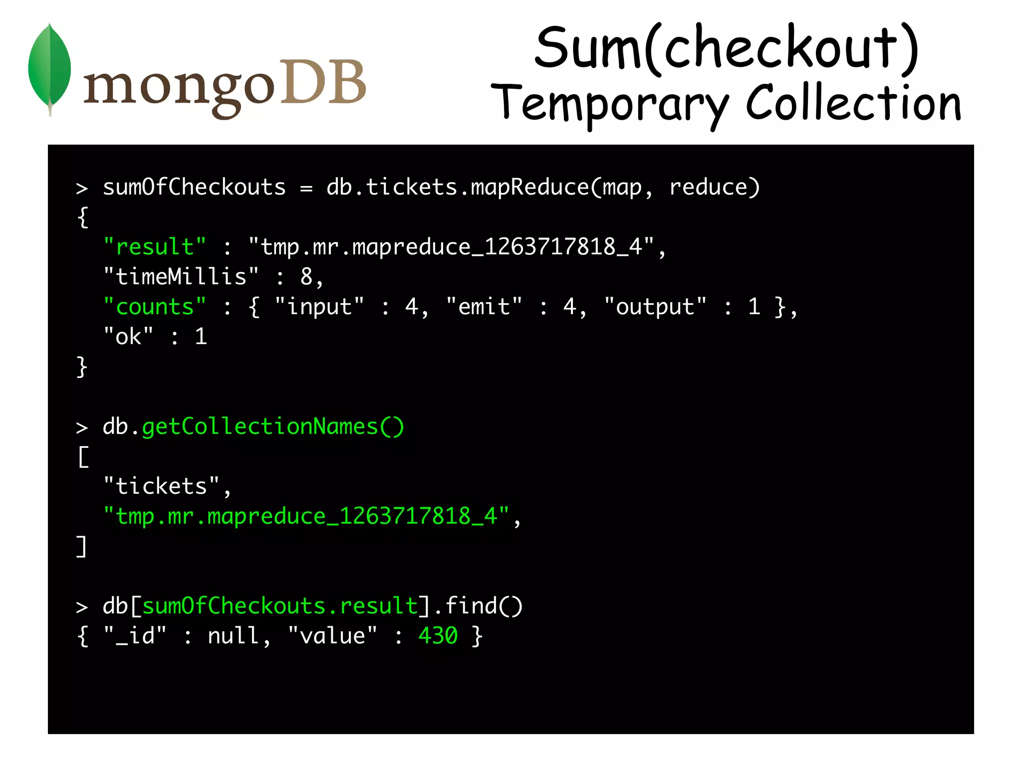 Sum(checkout)
                               Temporary Collection
> sumOfCheckouts = db.tickets.mapReduce(map, reduce)
{
  "result" : "tmp.mr.mapreduce_1263717818_4",
  "timeMillis" : 8,
  "counts" : { "input" : 4, "emit" : 4, "output" : 1 },
  "ok" : 1
}

> db.getCollectionNames()
[
  "tickets",
  "tmp.mr.mapreduce_1263717818_4",
]

> db[sumOfCheckouts.result].find()
{ "_id" : null, "value" : 430 }
 