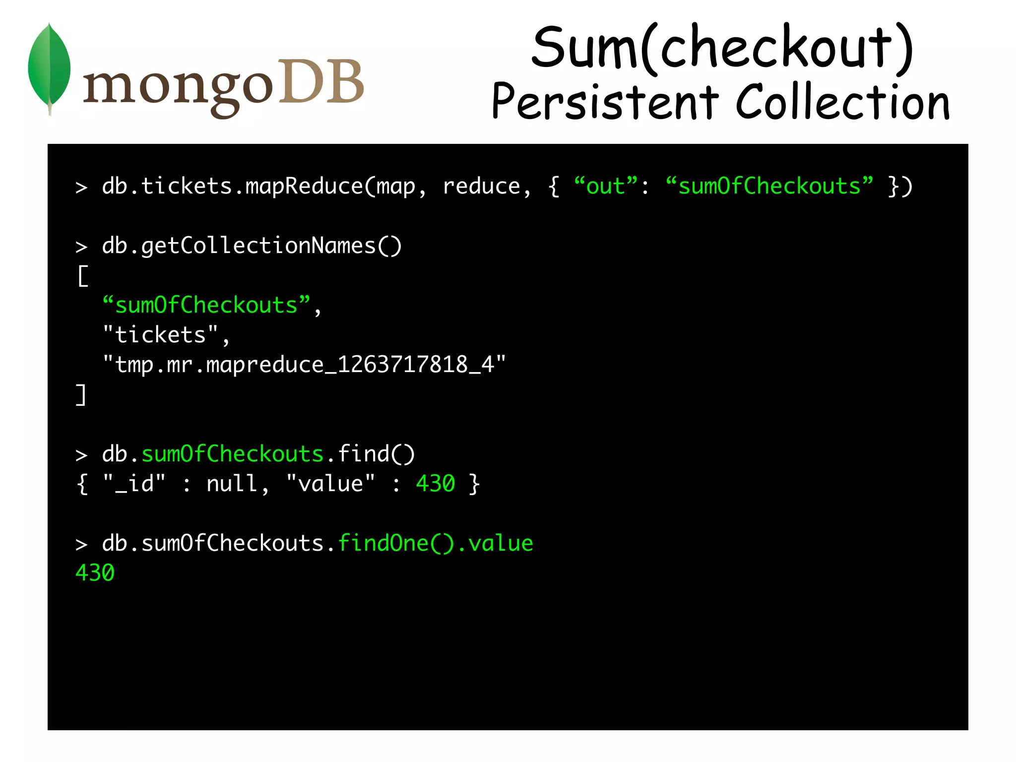 Sum(checkout)
                                  Persistent Collection
> db.tickets.mapReduce(map, reduce, { “out”: “sumOfCheckouts” })

> db.getCollectionNames()
[
  “sumOfCheckouts”,
  "tickets",
  "tmp.mr.mapreduce_1263717818_4"
]

> db.sumOfCheckouts.find()
{ "_id" : null, "value" : 430 }

> db.sumOfCheckouts.findOne().value
430
 