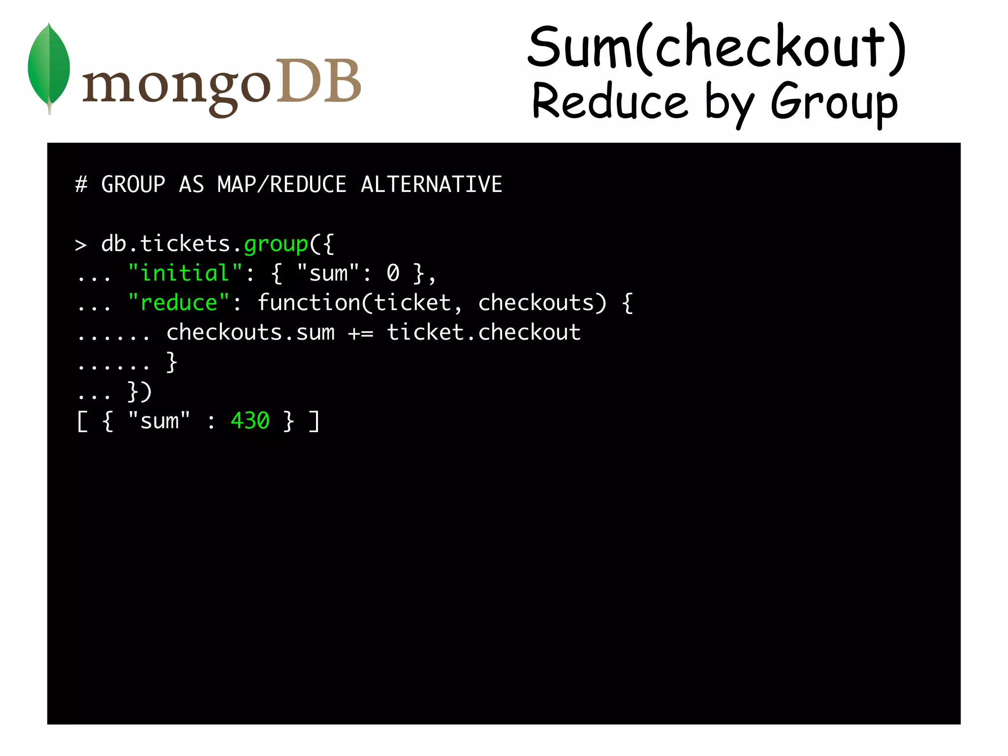 Sum(checkout)
                                    Reduce by Group
# GROUP AS MAP/REDUCE ALTERNATIVE

> db.tickets.group({
... "initial": { "sum": 0 },
... "reduce": function(ticket, checkouts) {
...... checkouts.sum += ticket.checkout
...... }
... })
[ { "sum" : 430 } ]
 