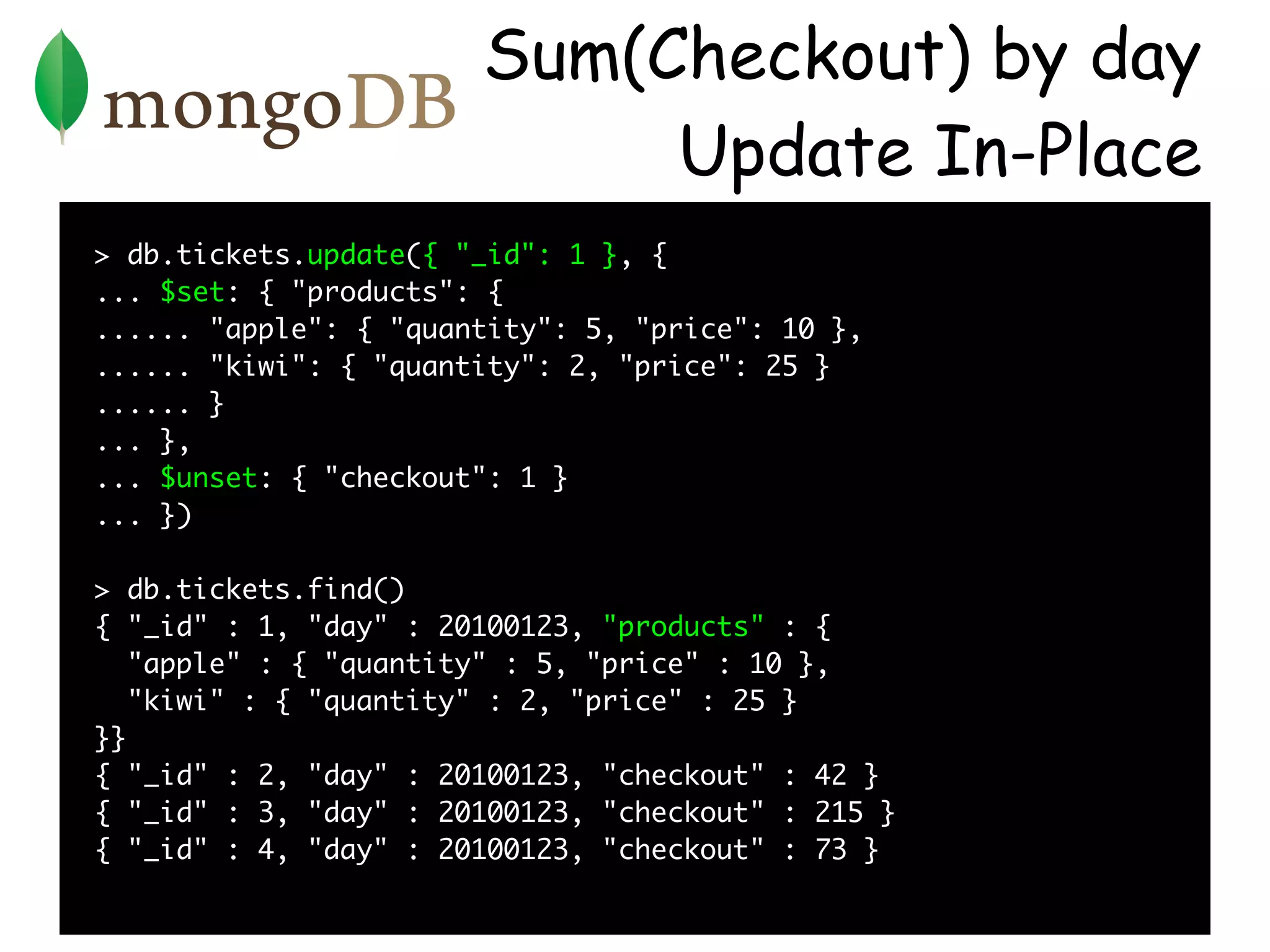 Sum(Checkout) by day
                            Update In-Place
> db.tickets.update({ "_id": 1 }, {
... $set: { "products": {
...... "apple": { "quantity": 5, "price": 10 },
...... "kiwi": { "quantity": 2, "price": 25 }
...... }
... },
... $unset: { "checkout": 1 }
... })

> db.tickets.find()
{ "_id" : 1, "day" : 20100123, "products" : {
   "apple" : { "quantity" : 5, "price" : 10 },
   "kiwi" : { "quantity" : 2, "price" : 25 }
}}
{ "_id" : 2, "day" : 20100123, "checkout" : 42 }
{ "_id" : 3, "day" : 20100123, "checkout" : 215 }
{ "_id" : 4, "day" : 20100123, "checkout" : 73 }
 