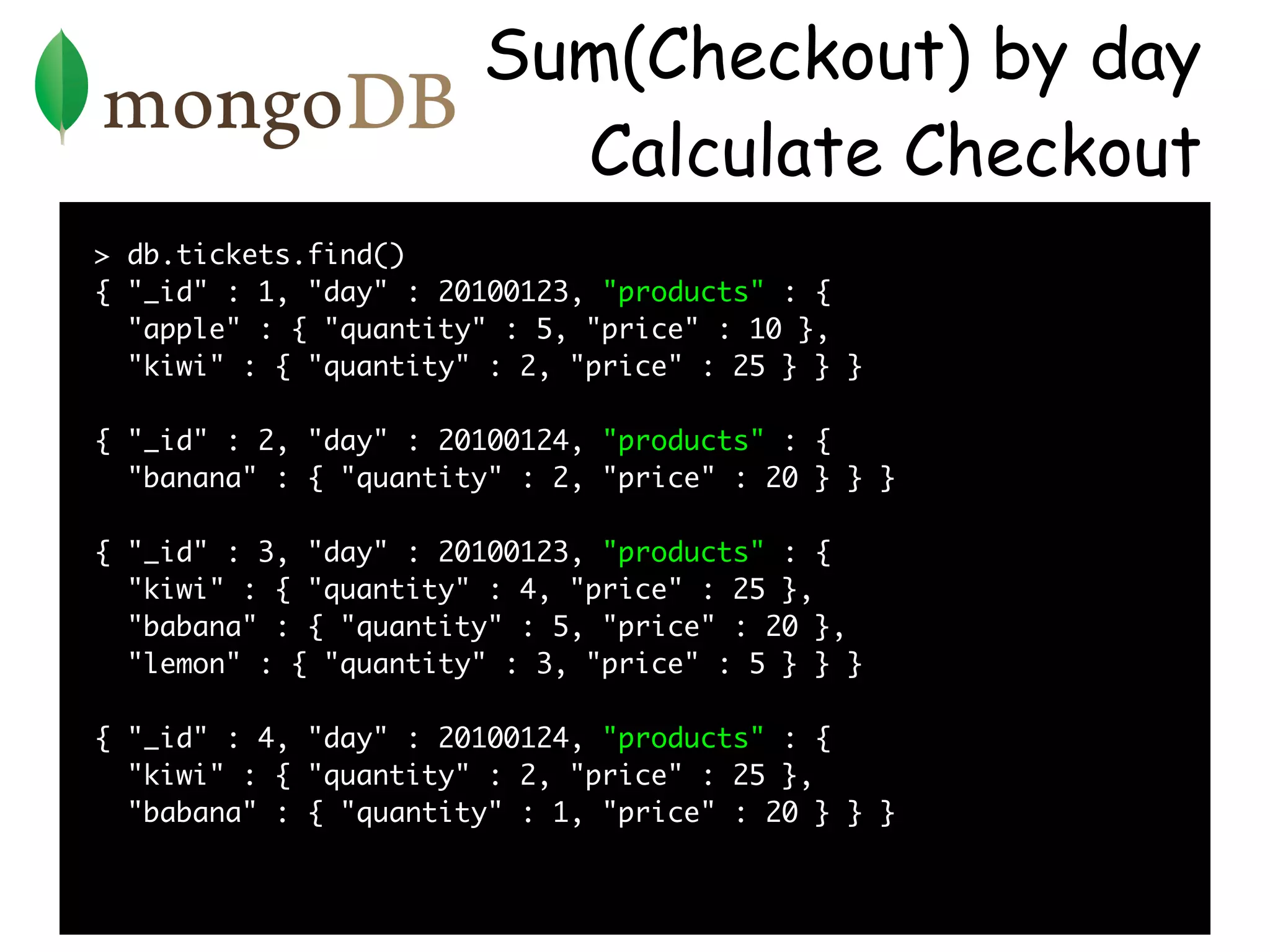 Sum(Checkout) by day
                         Calculate Checkout
> db.tickets.find()
{ "_id" : 1, "day" : 20100123, "products" : {
  "apple" : { "quantity" : 5, "price" : 10 },
  "kiwi" : { "quantity" : 2, "price" : 25 } } }

{ "_id" : 2, "day" : 20100124, "products" : {
  "banana" : { "quantity" : 2, "price" : 20 } } }

{ "_id" : 3, "day" : 20100123, "products" : {
  "kiwi" : { "quantity" : 4, "price" : 25 },
  "babana" : { "quantity" : 5, "price" : 20 },
  "lemon" : { "quantity" : 3, "price" : 5 } } }

{ "_id" : 4, "day" : 20100124, "products" : {
  "kiwi" : { "quantity" : 2, "price" : 25 },
  "babana" : { "quantity" : 1, "price" : 20 } } }
 