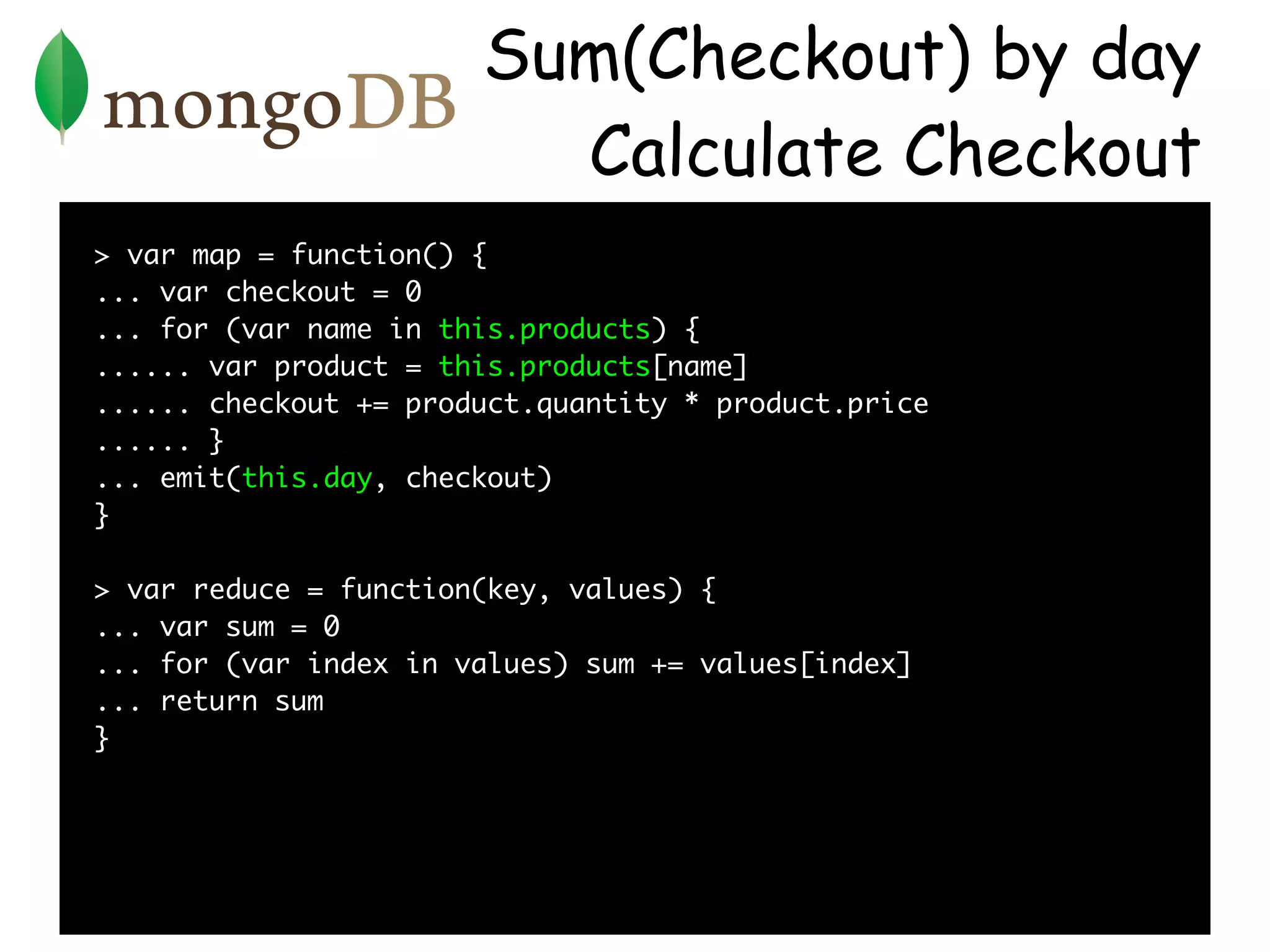 Sum(Checkout) by day
                         Calculate Checkout
> var map = function() {
... var checkout = 0
... for (var name in this.products) {
...... var product = this.products[name]
...... checkout += product.quantity * product.price
...... }
... emit(this.day, checkout)
}

> var reduce = function(key, values) {
... var sum = 0
... for (var index in values) sum += values[index]
... return sum
}
 