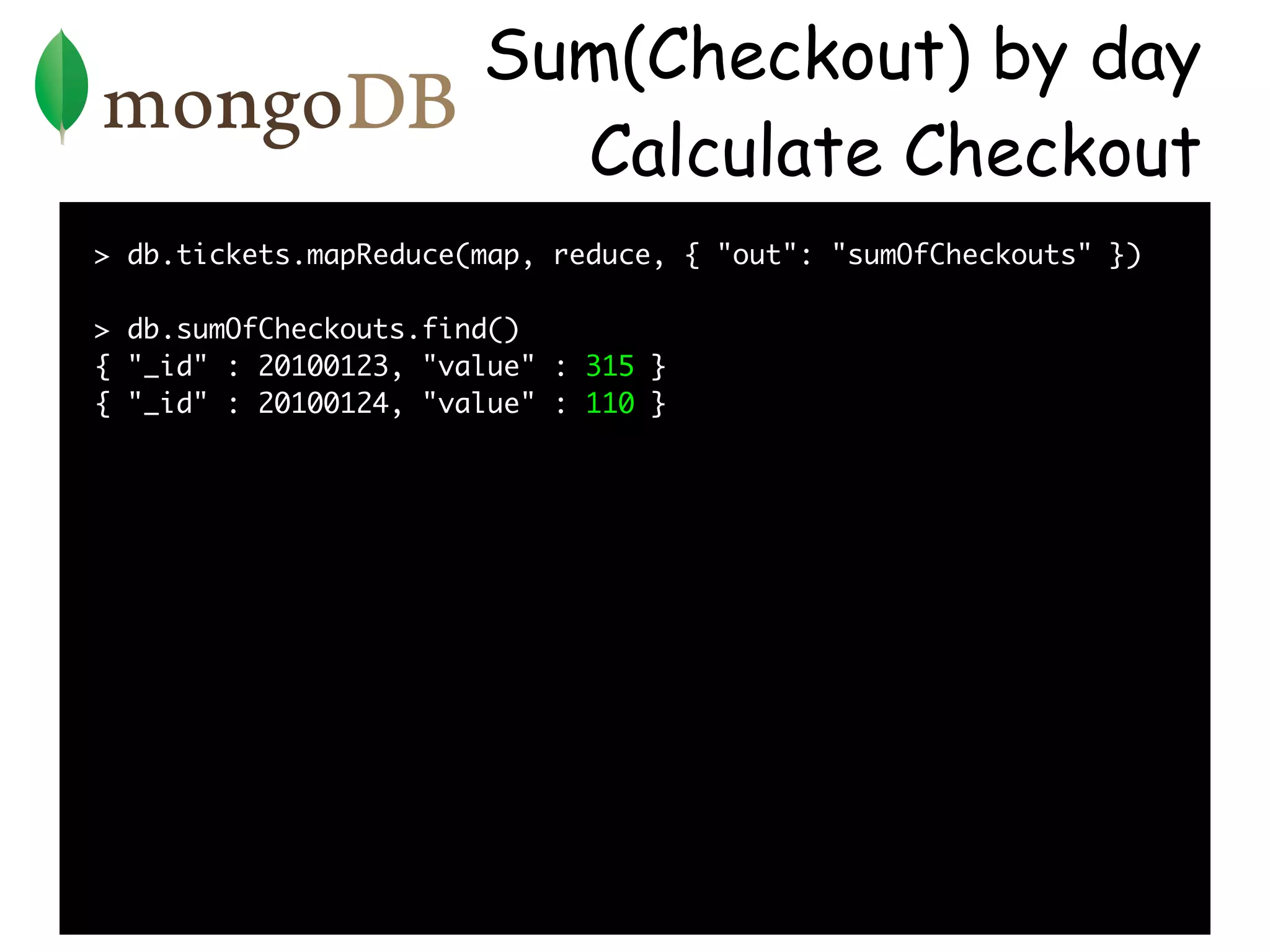 Sum(Checkout) by day
                         Calculate Checkout
> db.tickets.mapReduce(map, reduce, { "out": "sumOfCheckouts" })

> db.sumOfCheckouts.find()
{ "_id" : 20100123, "value" : 315 }
{ "_id" : 20100124, "value" : 110 }
 