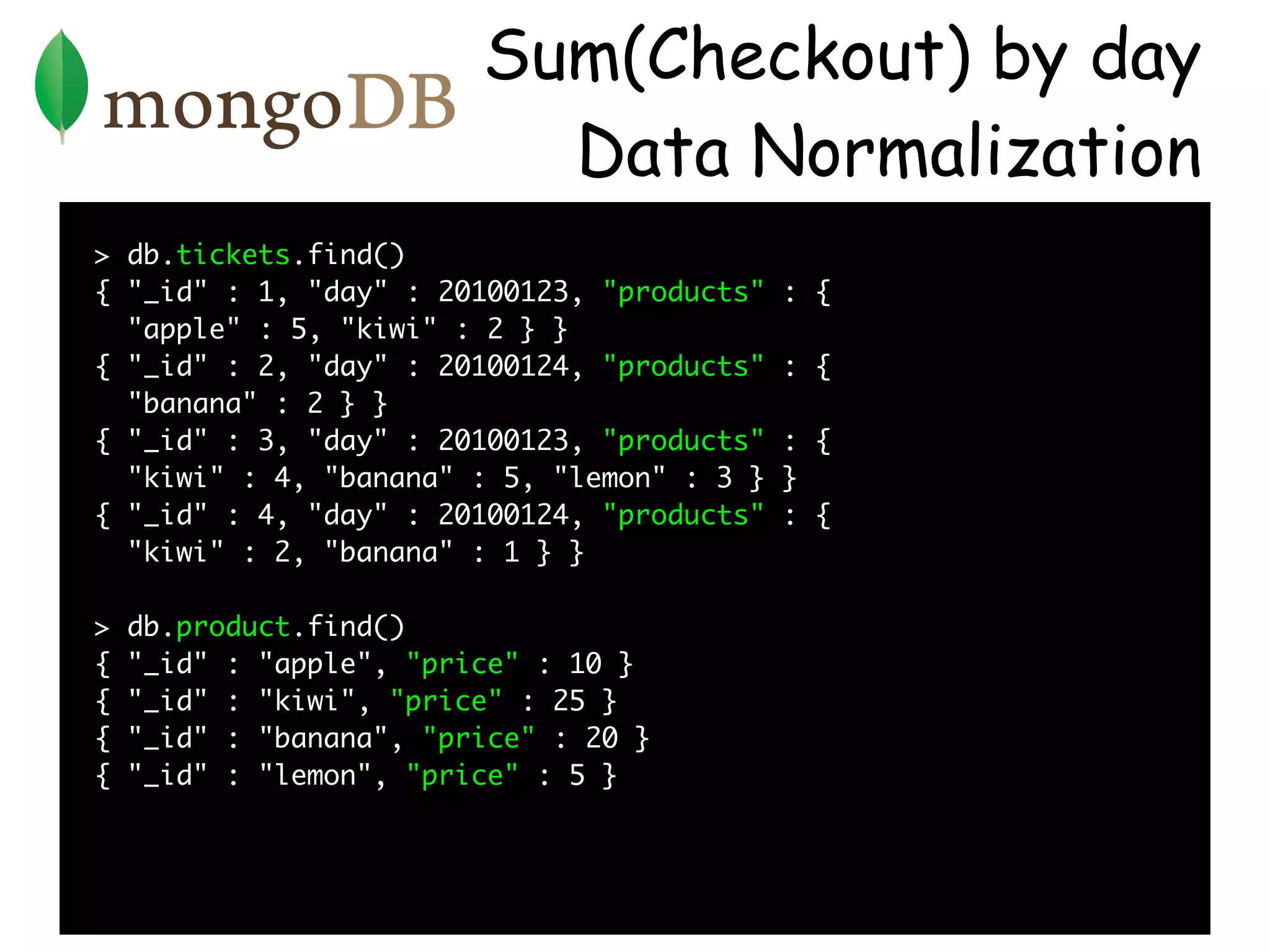 Sum(Checkout) by day
                           Data Normalization
> db.tickets.find()
{ "_id" : 1, "day" : 20100123, "products"   : {
  "apple" : 5, "kiwi" : 2 } }
{ "_id" : 2, "day" : 20100124, "products"   : {
  "banana" : 2 } }
{ "_id" : 3, "day" : 20100123, "products"   : {
  "kiwi" : 4, "banana" : 5, "lemon" : 3 }   }
{ "_id" : 4, "day" : 20100124, "products"   : {
  "kiwi" : 2, "banana" : 1 } }

>   db.product.find()
{   "_id" : "apple", "price" : 10 }
{   "_id" : "kiwi", "price" : 25 }
{   "_id" : "banana", "price" : 20 }
{   "_id" : "lemon", "price" : 5 }
 