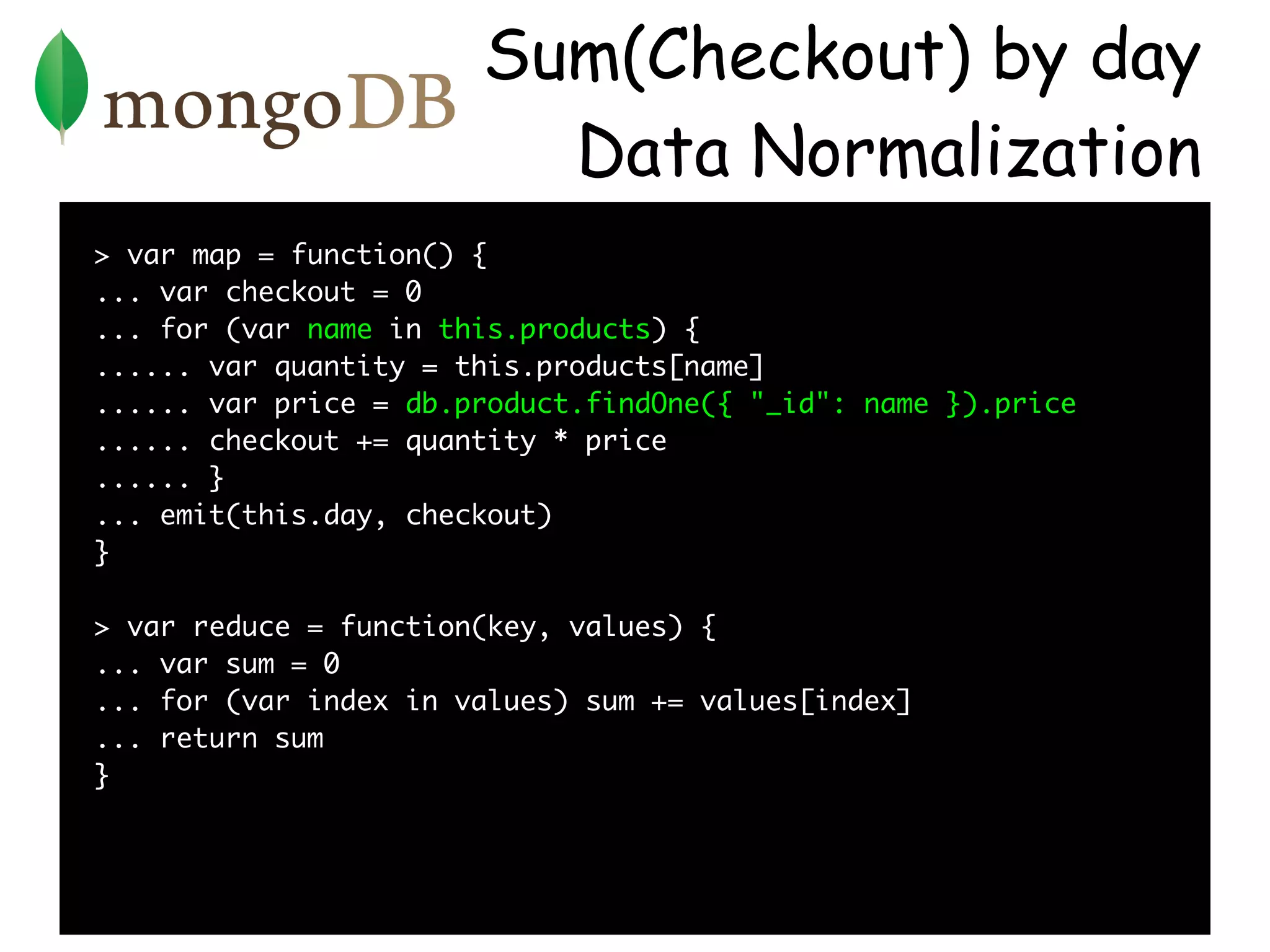 Sum(Checkout) by day
                         Data Normalization
> var map = function() {
... var checkout = 0
... for (var name in this.products) {
...... var quantity = this.products[name]
...... var price = db.product.findOne({ "_id": name }).price
...... checkout += quantity * price
...... }
... emit(this.day, checkout)
}

> var reduce = function(key, values) {
... var sum = 0
... for (var index in values) sum += values[index]
... return sum
}
 