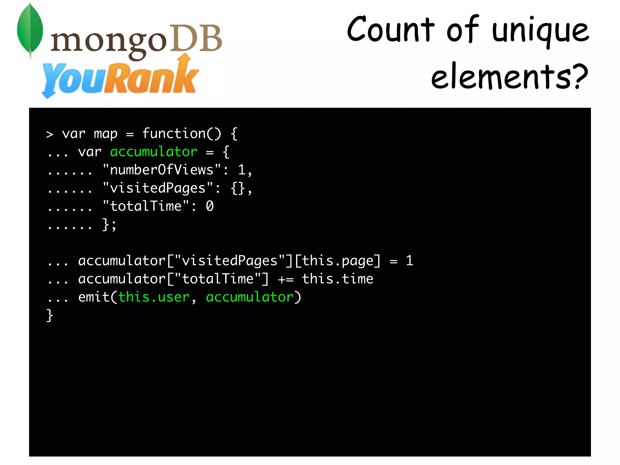 Count of unique
                                          elements?
> var map = function() {
... var accumulator = {
...... "numberOfViews": 1,
...... "visitedPages": {},
...... "totalTime": 0
...... };

... accumulator["visitedPages"][this.page] = 1
... accumulator["totalTime"] += this.time
... emit(this.user, accumulator)
}
 