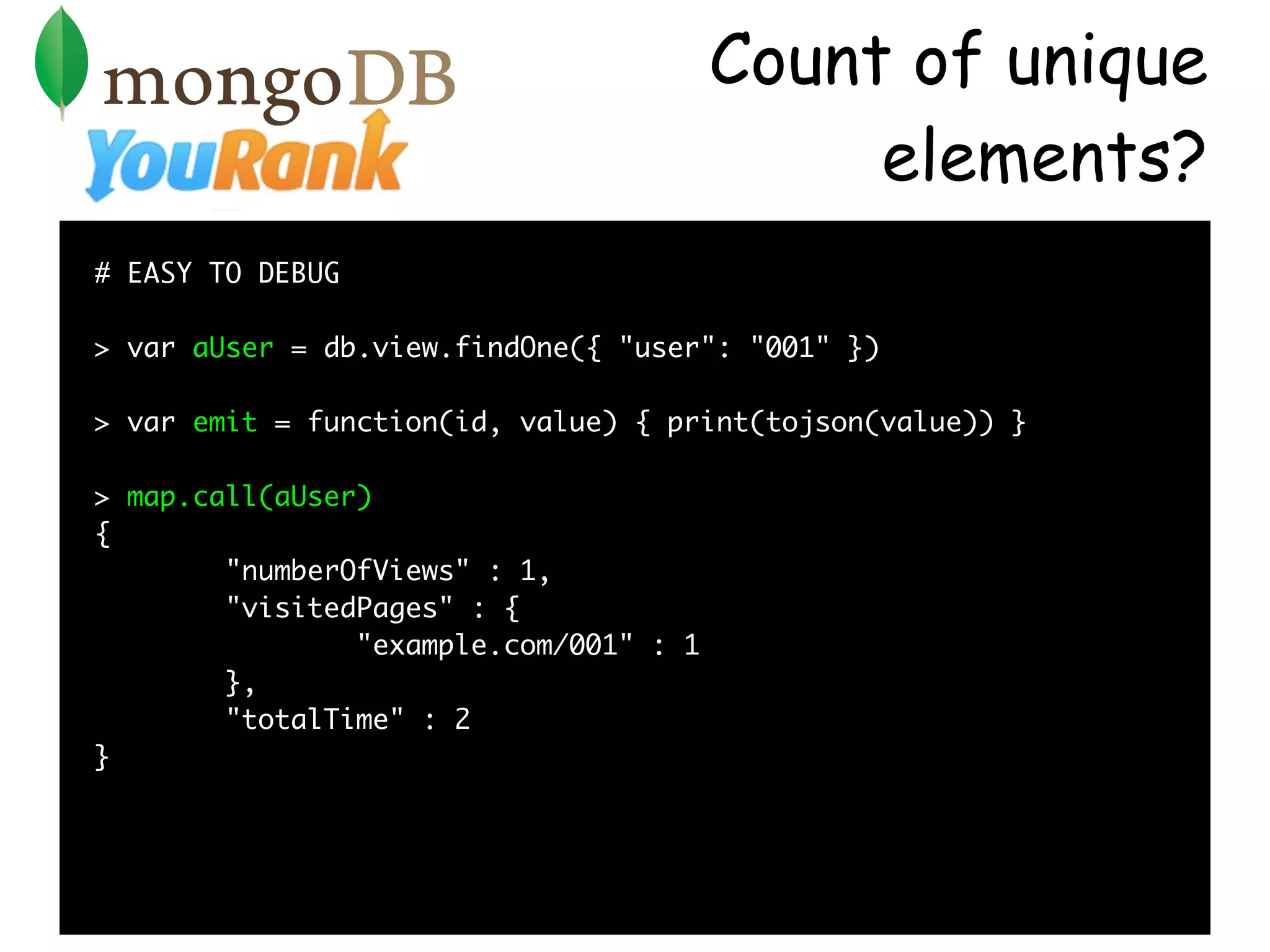Count of unique
                                             elements?
# EASY TO DEBUG

> var aUser = db.view.findOne({ "user": "001" })

> var emit = function(id, value) { print(tojson(value)) }

> map.call(aUser)
{
        "numberOfViews" : 1,
        "visitedPages" : {
                "example.com/001" : 1
        },
        "totalTime" : 2
}
 