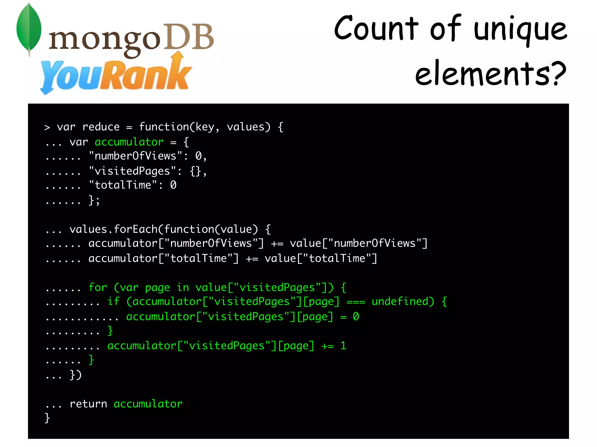 Count of unique
                                                  elements?
> var reduce = function(key, values) {
... var accumulator = {
...... "numberOfViews": 0,
...... "visitedPages": {},
...... "totalTime": 0
...... };

... values.forEach(function(value) {
...... accumulator["numberOfViews"] += value["numberOfViews"]
...... accumulator["totalTime"] += value["totalTime"]

...... for (var page in value["visitedPages"]) {
......... if (accumulator["visitedPages"][page] === undefined) {
............ accumulator["visitedPages"][page] = 0
......... }
......... accumulator["visitedPages"][page] += 1
...... }
... })

... return accumulator
}
 