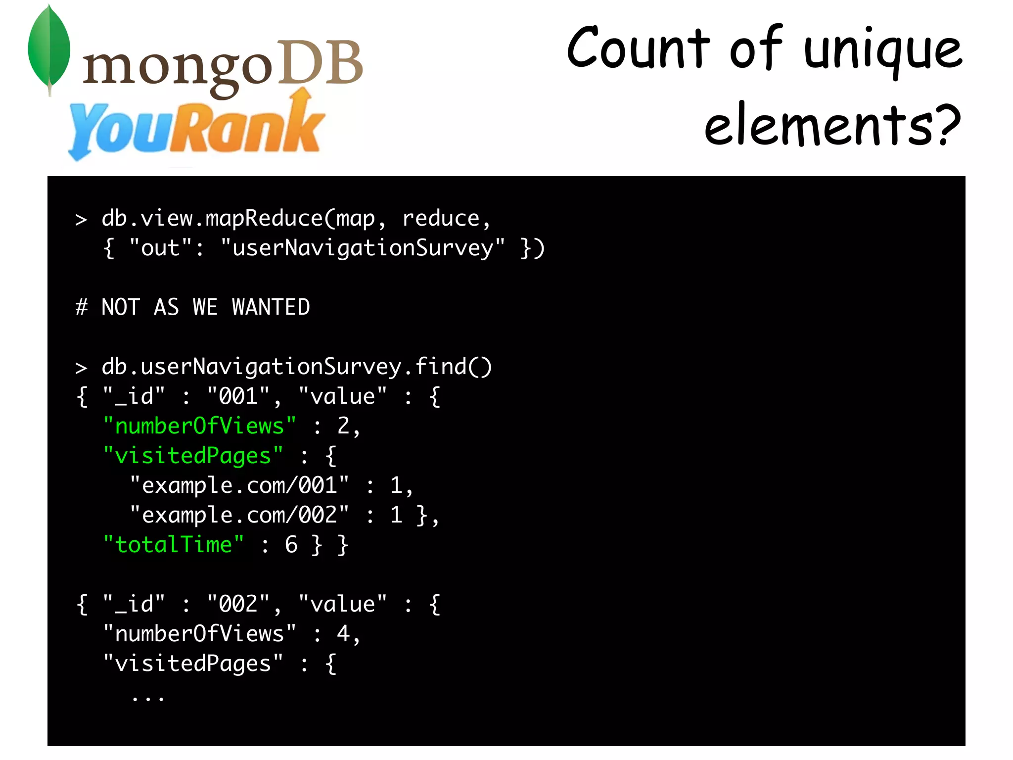 Count of unique
                                            elements?
> db.view.mapReduce(map, reduce,
  { "out": "userNavigationSurvey" })

# NOT AS WE WANTED

> db.userNavigationSurvey.find()
{ "_id" : "001", "value" : {
  "numberOfViews" : 2,
  "visitedPages" : {
    "example.com/001" : 1,
    "example.com/002" : 1 },
  "totalTime" : 6 } }

{ "_id" : "002", "value" : {
  "numberOfViews" : 4,
  "visitedPages" : {
    ...
 