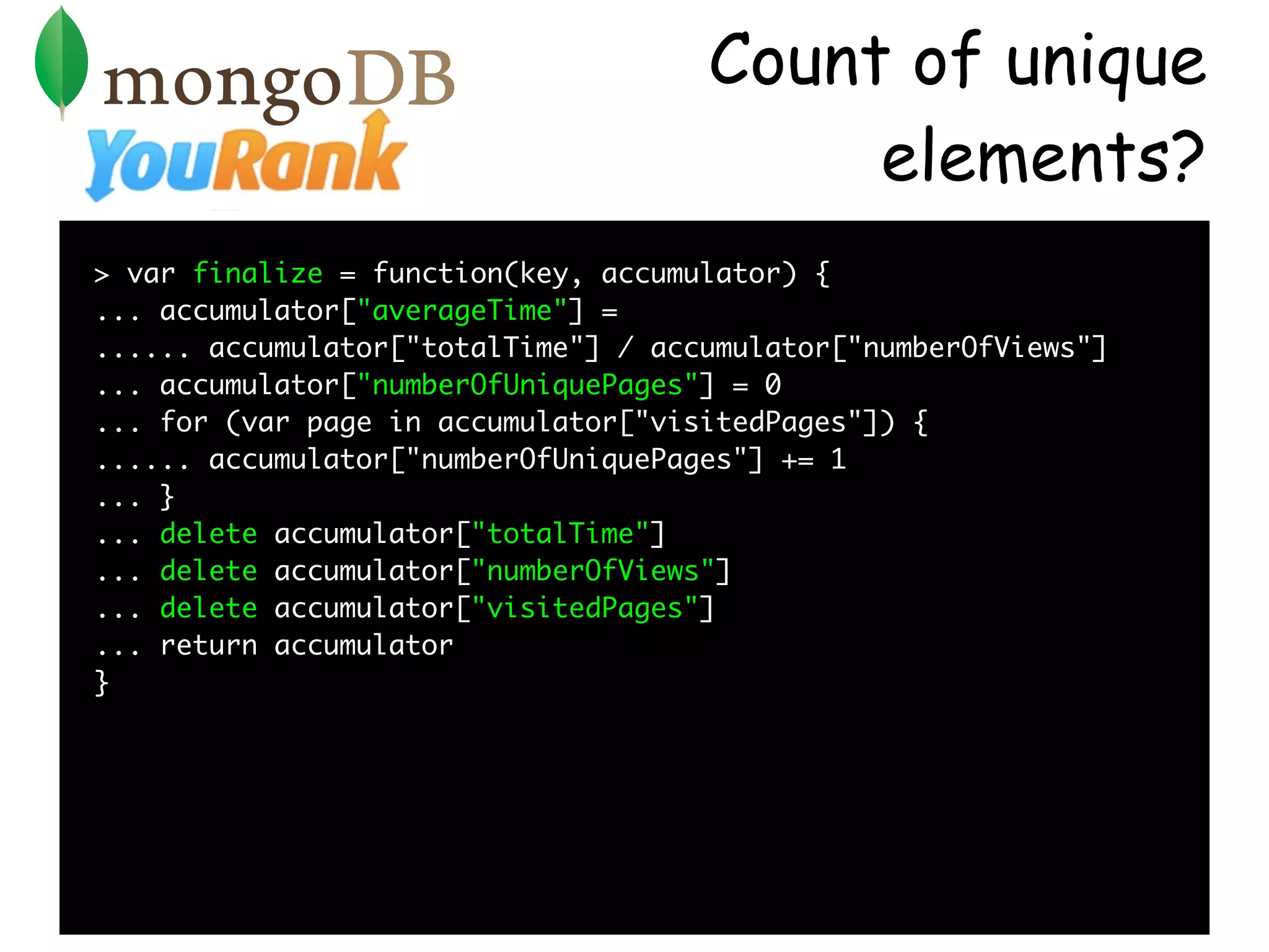 Count of unique
                                          elements?
> var finalize = function(key, accumulator) {
... accumulator["averageTime"] =
...... accumulator["totalTime"] / accumulator["numberOfViews"]
... accumulator["numberOfUniquePages"] = 0
... for (var page in accumulator["visitedPages"]) {
...... accumulator["numberOfUniquePages"] += 1
... }
... delete accumulator["totalTime"]
... delete accumulator["numberOfViews"]
... delete accumulator["visitedPages"]
... return accumulator
}
 
