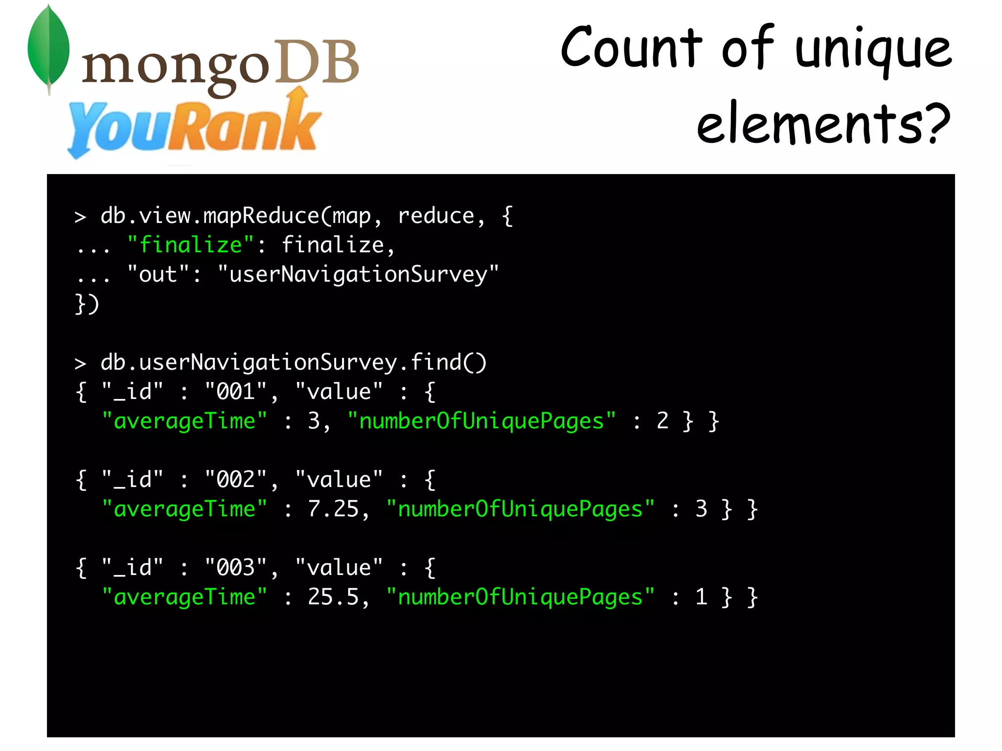 Count of unique
                                          elements?
> db.view.mapReduce(map, reduce, {
... "finalize": finalize,
... "out": "userNavigationSurvey"
})

> db.userNavigationSurvey.find()
{ "_id" : "001", "value" : {
  "averageTime" : 3, "numberOfUniquePages" : 2 } }

{ "_id" : "002", "value" : {
  "averageTime" : 7.25, "numberOfUniquePages" : 3 } }

{ "_id" : "003", "value" : {
  "averageTime" : 25.5, "numberOfUniquePages" : 1 } }
 