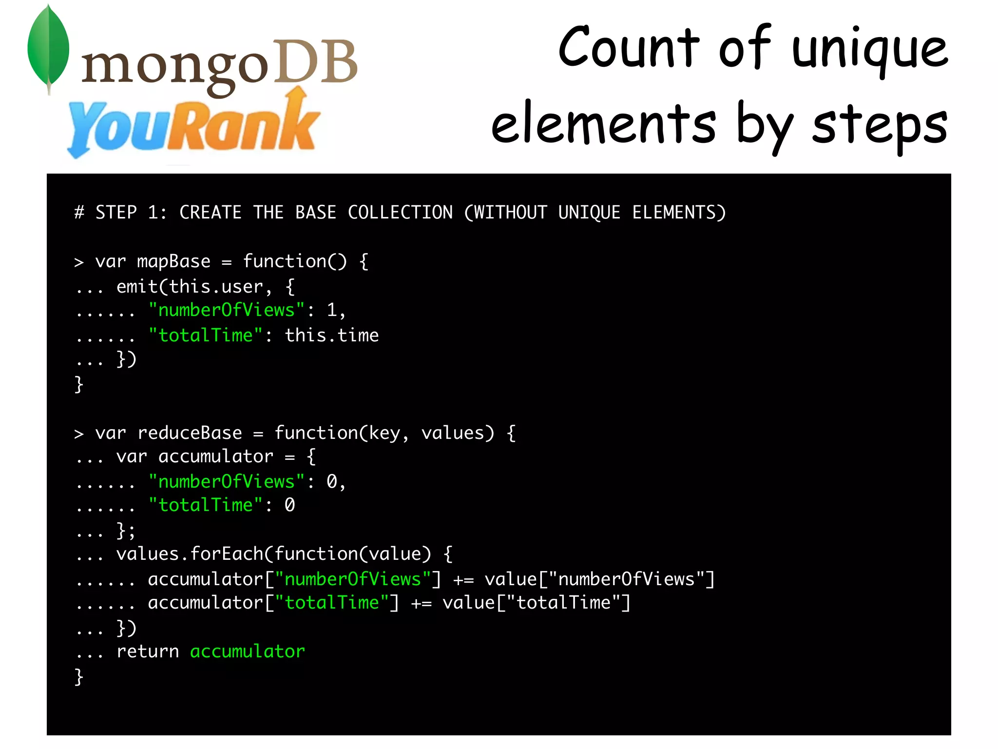 Count of unique
                                       elements by steps
# STEP 1: CREATE THE BASE COLLECTION (WITHOUT UNIQUE ELEMENTS)

> var mapBase = function() {
... emit(this.user, {
...... "numberOfViews": 1,
...... "totalTime": this.time
... })
}

> var reduceBase = function(key, values) {
... var accumulator = {
...... "numberOfViews": 0,
...... "totalTime": 0
... };
... values.forEach(function(value) {
...... accumulator["numberOfViews"] += value["numberOfViews"]
...... accumulator["totalTime"] += value["totalTime"]
... })
... return accumulator
}
 