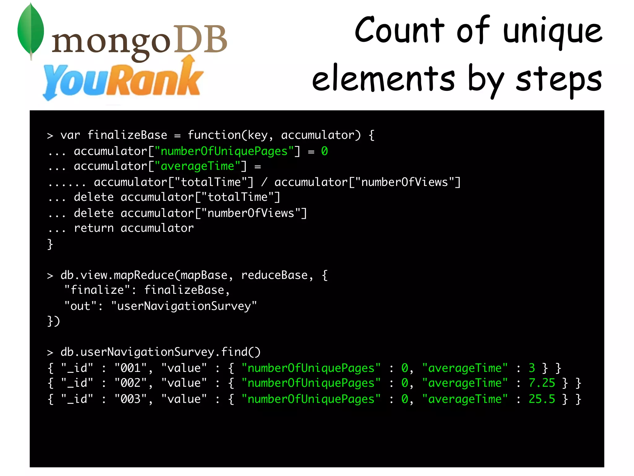 Count of unique
                                         elements by steps
> var finalizeBase = function(key, accumulator) {
... accumulator["numberOfUniquePages"] = 0
... accumulator["averageTime"] =
...... accumulator["totalTime"] / accumulator["numberOfViews"]
... delete accumulator["totalTime"]
... delete accumulator["numberOfViews"]
... return accumulator
}

> db.view.mapReduce(mapBase, reduceBase, {
   "finalize": finalizeBase,
   "out": "userNavigationSurvey"
})

>   db.userNavigationSurvey.find()
{   "_id" : "001", "value" : { "numberOfUniquePages" : 0, "averageTime" : 3 } }
{   "_id" : "002", "value" : { "numberOfUniquePages" : 0, "averageTime" : 7.25 } }
{   "_id" : "003", "value" : { "numberOfUniquePages" : 0, "averageTime" : 25.5 } }
 