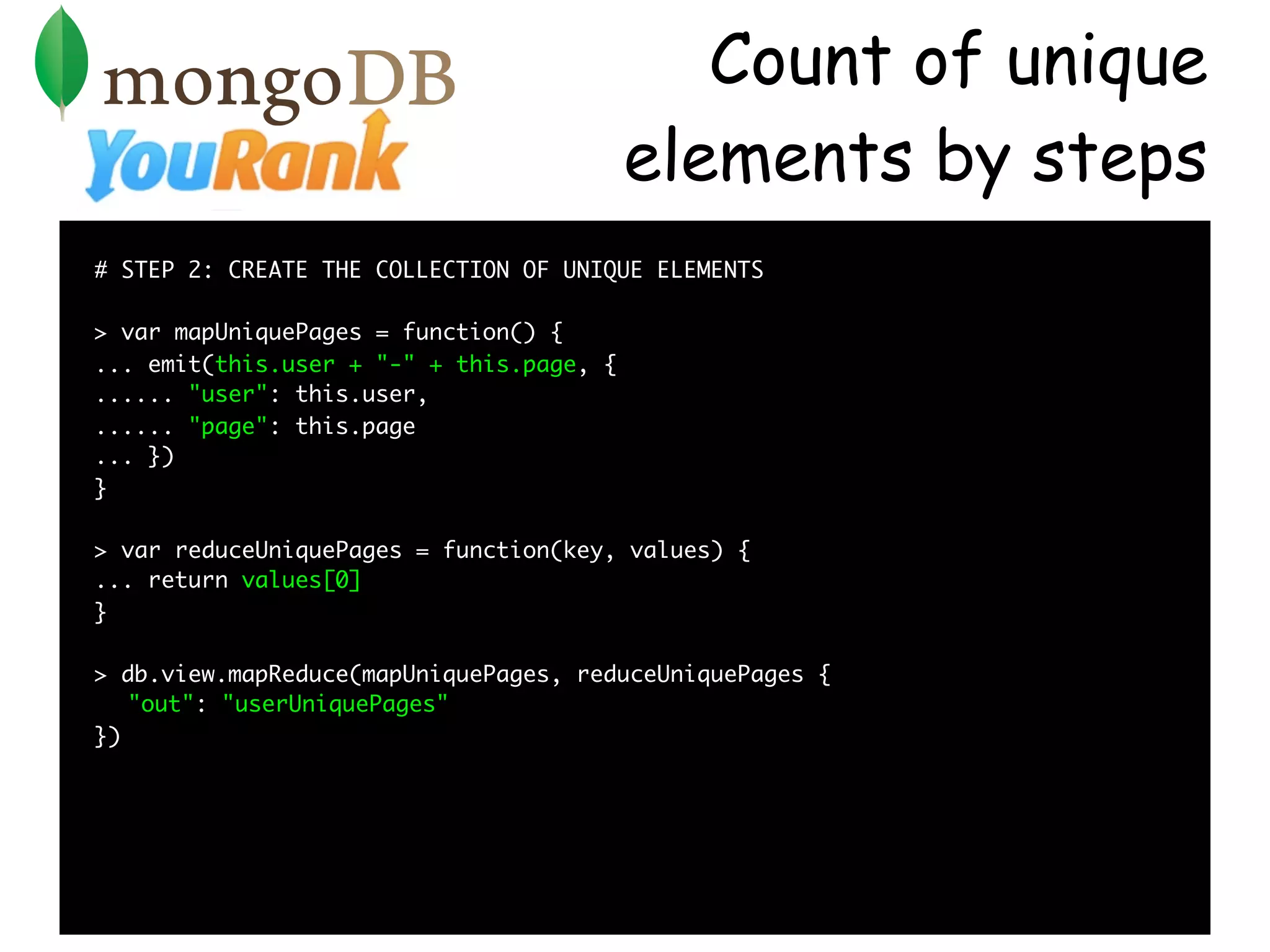 Count of unique
                                          elements by steps
# STEP 2: CREATE THE COLLECTION OF UNIQUE ELEMENTS

> var mapUniquePages = function() {
... emit(this.user + "-" + this.page, {
...... "user": this.user,
...... "page": this.page
... })
}

> var reduceUniquePages = function(key, values) {
... return values[0]
}

> db.view.mapReduce(mapUniquePages, reduceUniquePages {
   "out": "userUniquePages"
})
 