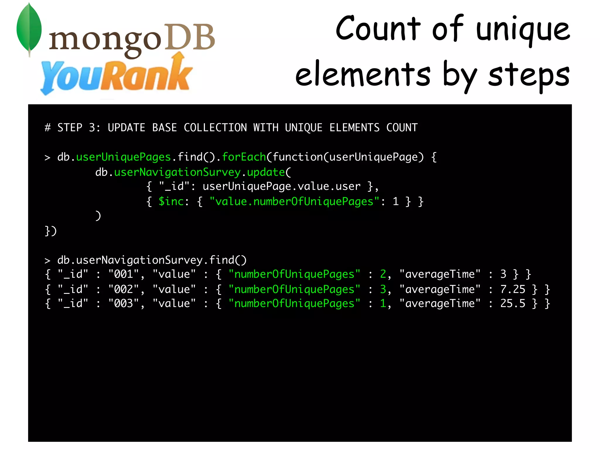 Count of unique
                                         elements by steps
# STEP 3: UPDATE BASE COLLECTION WITH UNIQUE ELEMENTS COUNT

> db.userUniquePages.find().forEach(function(userUniquePage) {
        db.userNavigationSurvey.update(
                { "_id": userUniquePage.value.user },
                { $inc: { "value.numberOfUniquePages": 1 } }
        )
})

>   db.userNavigationSurvey.find()
{   "_id" : "001", "value" : { "numberOfUniquePages" : 2, "averageTime" : 3 } }
{   "_id" : "002", "value" : { "numberOfUniquePages" : 3, "averageTime" : 7.25 } }
{   "_id" : "003", "value" : { "numberOfUniquePages" : 1, "averageTime" : 25.5 } }
 