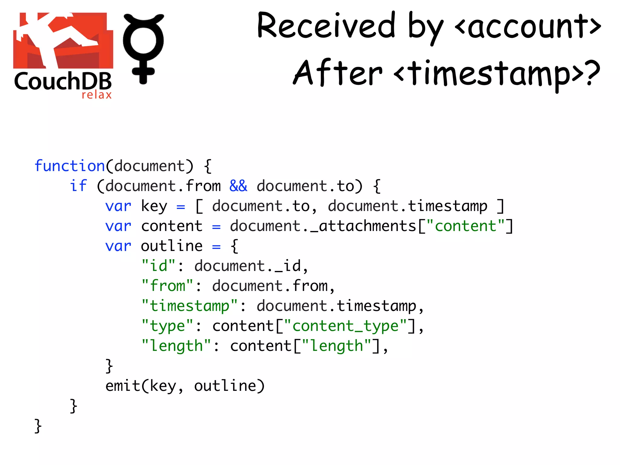 Received by <account>
                          After <timestamp>?

function(document) {
    if (document.from && document.to) {
        var key = [ document.to, document.timestamp ]
        var content = document._attachments["content"]
        var outline = {
            "id": document._id,
            "from": document.from,
            "timestamp": document.timestamp,
            "type": content["content_type"],
            "length": content["length"],
        }
        emit(key, outline)
    }
}
 