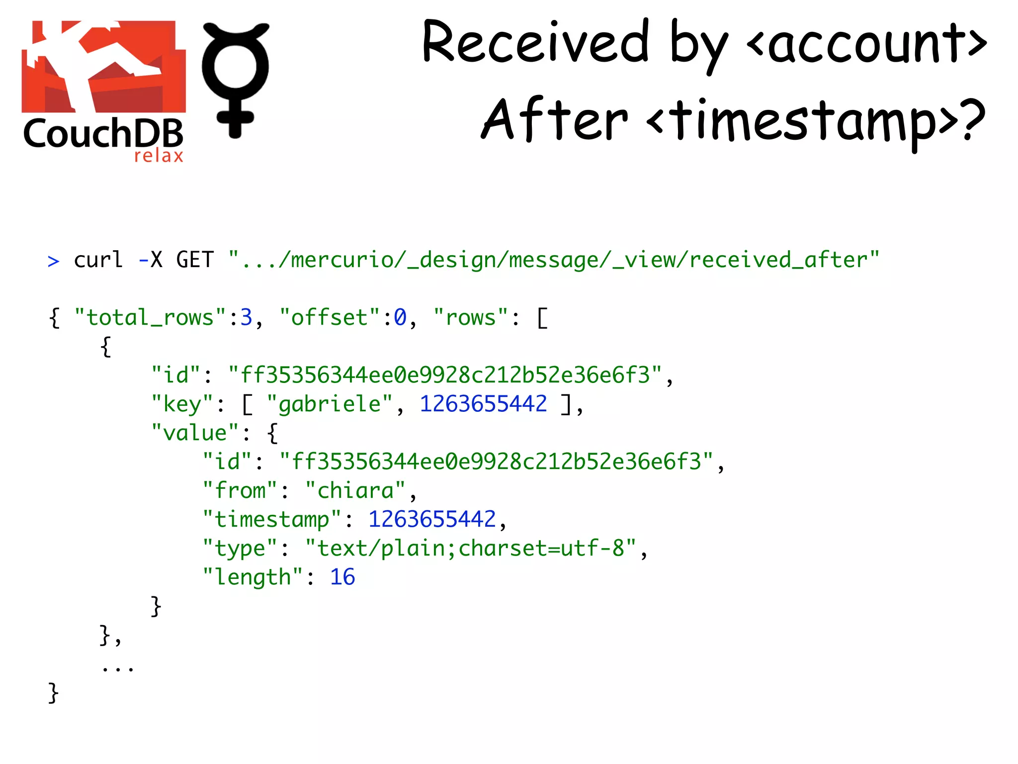 Received by <account>
                               After <timestamp>?

> curl -X GET ".../mercurio/_design/message/_view/received_after"

{ "total_rows":3, "offset":0, "rows": [
    {
        "id": "ff35356344ee0e9928c212b52e36e6f3",
        "key": [ "gabriele", 1263655442 ],
        "value": {
            "id": "ff35356344ee0e9928c212b52e36e6f3",
            "from": "chiara",
            "timestamp": 1263655442,
            "type": "text/plain;charset=utf-8",
            "length": 16
        }
    },
    ...
}
 